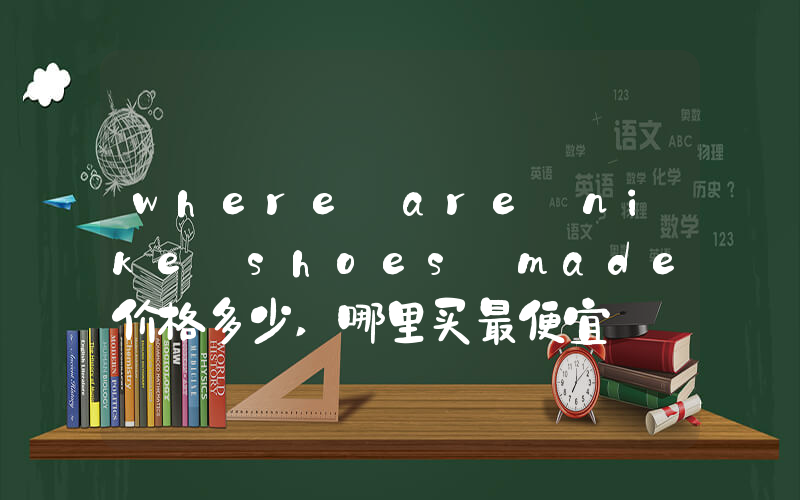 where are nike shoes made价格多少,哪里买最便宜插图 where are nike shoes made价格多少,哪里买最便宜插图